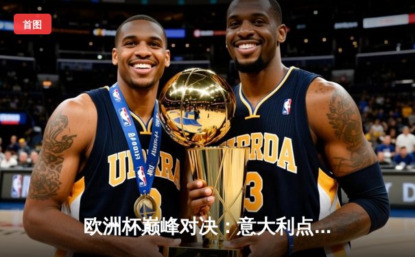 欧洲杯巅峰对决：意大利点球鏖战力克英格兰，时隔53年再捧德劳内杯