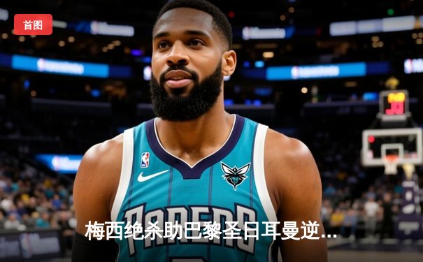 梅西绝杀助巴黎圣日耳曼逆转皇马，欧冠四分之一决赛上演经典对决