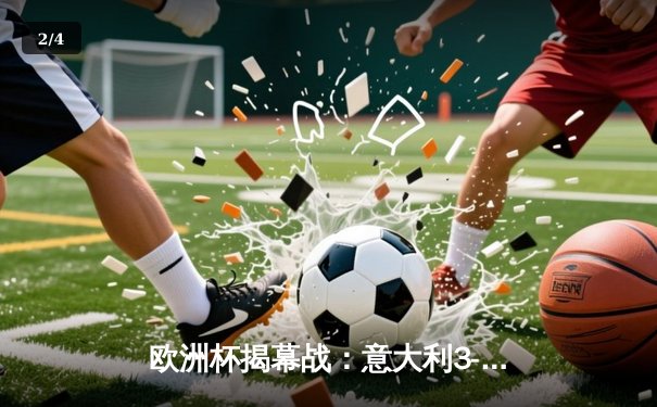 欧洲杯揭幕战：意大利3-0完胜土耳其，因西涅传射建功引领蓝衣军团强势启航 - 2