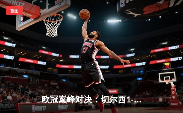 欧冠巅峰对决：切尔西1-0力克曼城首度加冕，哈弗茨制胜一击载入史册