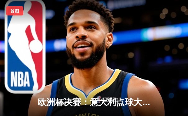 欧洲杯决赛：意大利点球大战力克英格兰，时隔53年再夺德劳内杯