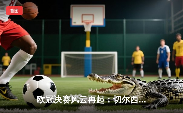 欧冠决赛风云再起：切尔西力克曼城首度加冕，哈弗茨一锤定音创历史