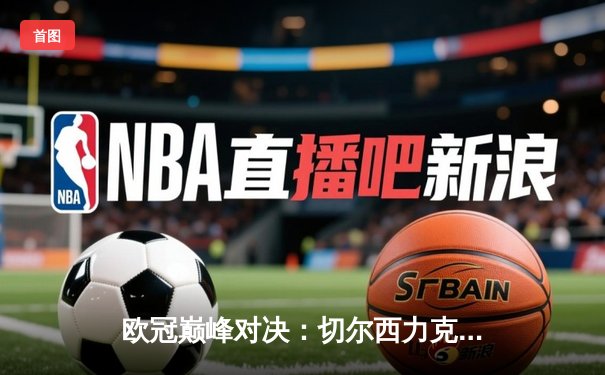 欧冠巅峰对决：切尔西力克曼城，哈弗茨一锤定音二度加冕