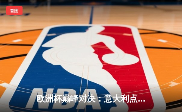 欧洲杯巅峰对决：意大利点球大战力克英格兰，时隔53年再夺德劳内杯