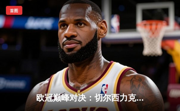 欧冠巅峰对决：切尔西力克曼城首夺桂冠，哈弗茨一锤定音