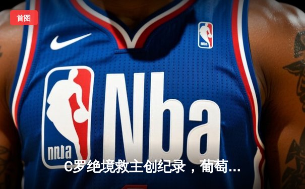 C罗绝境救主创纪录，葡萄牙3-2力克塞尔维亚锁定世界杯门票