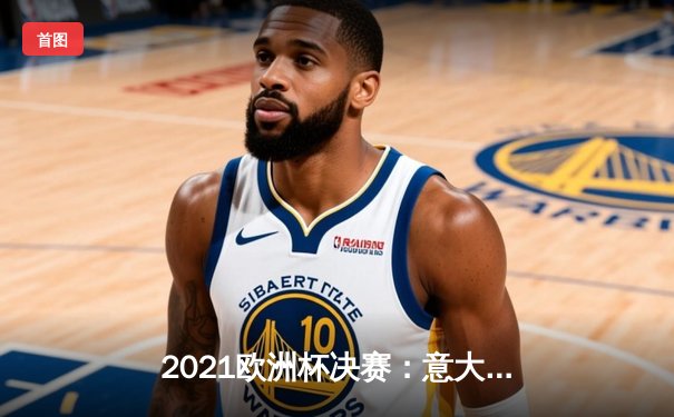 2021欧洲杯决赛：意大利点球大战力克英格兰，时隔53年再捧德劳内杯